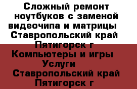 Сложный ремонт ноутбуков с заменой видеочипа и матрицы - Ставропольский край, Пятигорск г. Компьютеры и игры » Услуги   . Ставропольский край,Пятигорск г.